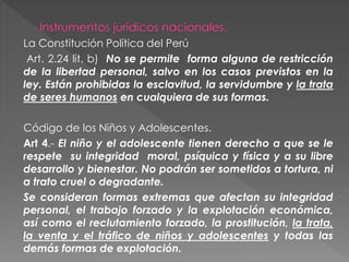 La Constitución Política del Perú
Art. 2.24 lit. b) No se permite forma alguna de restricción
de la libertad personal, salvo en los casos previstos en la
ley. Están prohibidas la esclavitud, la servidumbre y la trata
de seres humanos en cualquiera de sus formas.
Código de los Niños y Adolescentes.
Art 4.- El niño y el adolescente tienen derecho a que se le
respete su integridad moral, psíquica y física y a su libre
desarrollo y bienestar. No podrán ser sometidos a tortura, ni
a trato cruel o degradante.
Se consideran formas extremas que afectan su integridad
personal, el trabajo forzado y la explotación económica,
así como el reclutamiento forzado, la prostitución, la trata,
la venta y el tráfico de niños y adolescentes y todas las
demás formas de explotación.
 