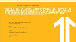 “GESTIÓN DE LA JUNTA ADMINISTRADORA DE SERVICIO DE
SANEAMIENTO Y SU INFLUENCIA EN LA CALIDAD DEL AGUA POTABLE
EN EL CENTRO POBLADO PACCHA, CHOTA, CAJAMARCA - 2022”
CARRERA: Ingeniería Ambiental
Tesis para optar el título profesional de:
Ingeniero Ambiental
Autor:
Bach. Luz Mery Sánchez Muñoz
Asesor:
M.Sc. Juan Carlos Flores Cerna
Cajamarca - Perú
2022
 