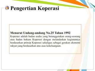 Pengertian Koperasi
Menurut Undang-undang No.25 Tahun 1992
Koperasi adalah badan usaha yang beranggotakan orang-seorang
atau badan hokum Koperasi dengan melandaskan kegiatannya
berdasarkan prinsip Koperasi sekaligus sebagai gerakan ekonomi
rakyat yang berdasarkan atas asas kekeluargaan.
 