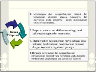 Tujuan
Koperasi
1. Membangun dan mengembangkan potensi dan
kemampuan ekonomi anggota khususnya dan
masyarakat pada umumnya untuk meningkatkan
kesejahteraan mereka.
2. Berperan serta secara aktif mempertinggi taraf
kehidupan anggota dan masyarakat.
3. Memperkokoh perekonomian rakyat sebagai dasar
kekuatan dan ketahanan perekonomian nasional
dengan koperasi sebagai soko gurunya.
4. Berusaha mewujudkan dan mengembangkan
perekonomian nasional yang merupakan usaha bersama
berdasar atas kekeluargaan dan demokrasi ekonomi
 