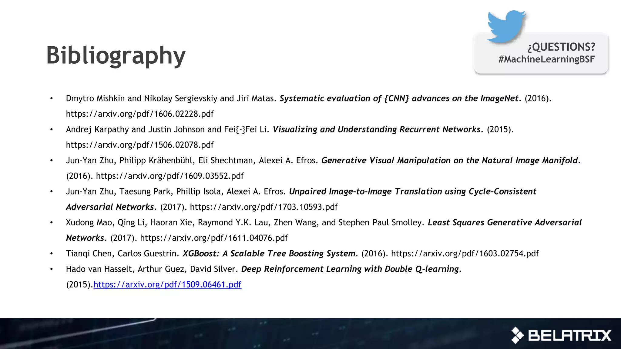 Bibliography
• Dmytro Mishkin and Nikolay Sergievskiy and Jiri Matas. Systematic evaluation of {CNN} advances on the ImageNet. (2016).
https://arxiv.org/pdf/1606.02228.pdf
• Andrej Karpathy and Justin Johnson and Fei{-}Fei Li. Visualizing and Understanding Recurrent Networks. (2015).
https://arxiv.org/pdf/1506.02078.pdf
• Jun-Yan Zhu, Philipp Krähenbühl, Eli Shechtman, Alexei A. Efros. Generative Visual Manipulation on the Natural Image Manifold.
(2016). https://arxiv.org/pdf/1609.03552.pdf
• Jun-Yan Zhu, Taesung Park, Phillip Isola, Alexei A. Efros. Unpaired Image-to-Image Translation using Cycle-Consistent
Adversarial Networks. (2017). https://arxiv.org/pdf/1703.10593.pdf
• Xudong Mao, Qing Li, Haoran Xie, Raymond Y.K. Lau, Zhen Wang, and Stephen Paul Smolley. Least Squares Generative Adversarial
Networks. (2017). https://arxiv.org/pdf/1611.04076.pdf
• Tianqi Chen, Carlos Guestrin. XGBoost: A Scalable Tree Boosting System. (2016). https://arxiv.org/pdf/1603.02754.pdf
• Hado van Hasselt, Arthur Guez, David Silver. Deep Reinforcement Learning with Double Q-learning.
(2015).https://arxiv.org/pdf/1509.06461.pdf
¿QUESTIONS?
#MachineLearningBSF
 