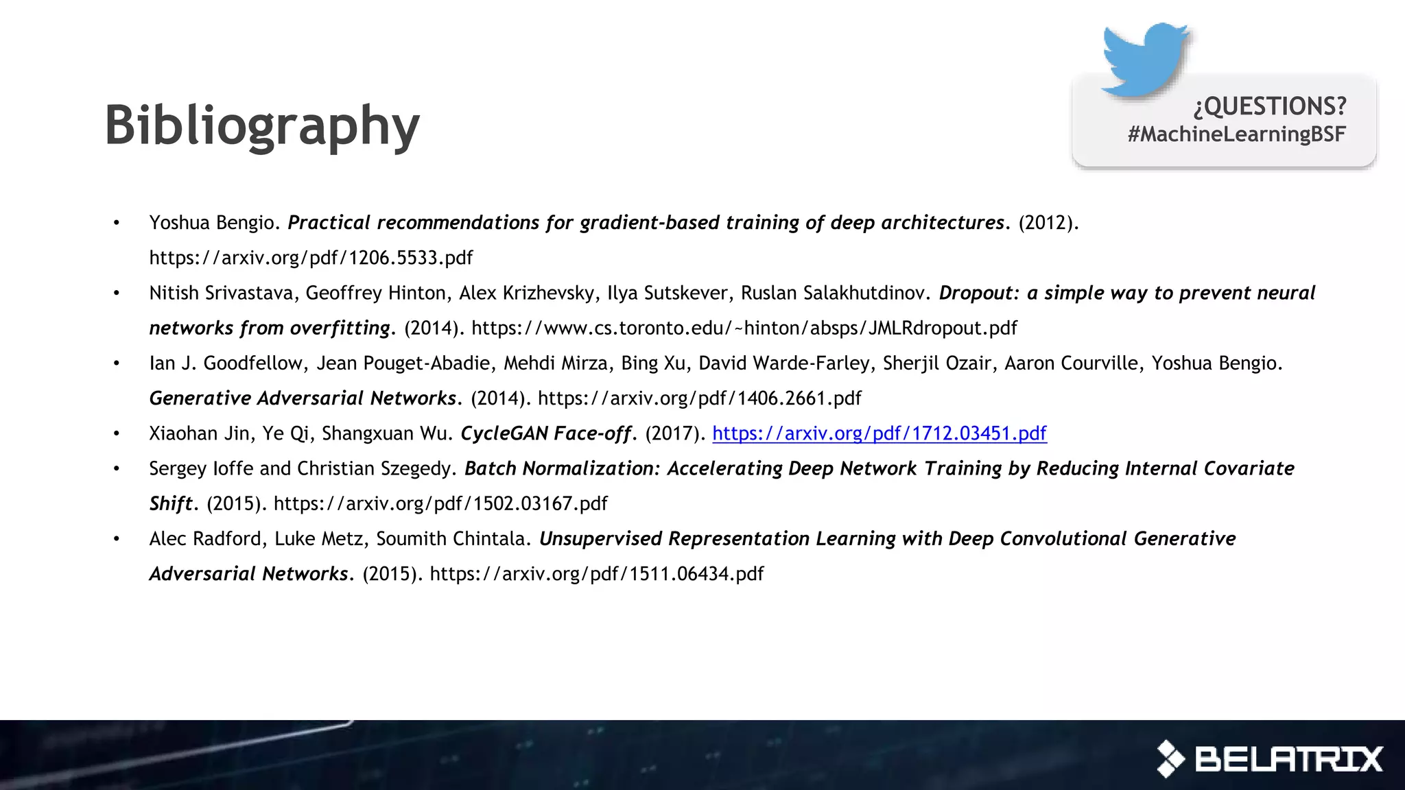 Bibliography
• Yoshua Bengio. Practical recommendations for gradient-based training of deep architectures. (2012).
https://arxiv.org/pdf/1206.5533.pdf
• Nitish Srivastava, Geoffrey Hinton, Alex Krizhevsky, Ilya Sutskever, Ruslan Salakhutdinov. Dropout: a simple way to prevent neural
networks from overfitting. (2014). https://www.cs.toronto.edu/~hinton/absps/JMLRdropout.pdf
• Ian J. Goodfellow, Jean Pouget-Abadie, Mehdi Mirza, Bing Xu, David Warde-Farley, Sherjil Ozair, Aaron Courville, Yoshua Bengio.
Generative Adversarial Networks. (2014). https://arxiv.org/pdf/1406.2661.pdf
• Xiaohan Jin, Ye Qi, Shangxuan Wu. CycleGAN Face-off. (2017). https://arxiv.org/pdf/1712.03451.pdf
• Sergey Ioffe and Christian Szegedy. Batch Normalization: Accelerating Deep Network Training by Reducing Internal Covariate
Shift. (2015). https://arxiv.org/pdf/1502.03167.pdf
• Alec Radford, Luke Metz, Soumith Chintala. Unsupervised Representation Learning with Deep Convolutional Generative
Adversarial Networks. (2015). https://arxiv.org/pdf/1511.06434.pdf
¿QUESTIONS?
#MachineLearningBSF
 