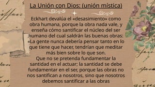 La Unión con Dios: (unión mística)
Eckhart devalúa el «desasimiento» como
obra humana, porque la obra nada vale, y
enseña cómo santificar el núcleo del ser
humano del cual saldrán las buenas obras:
«La gente nunca debería pensar tanto en lo
que tiene que hacer, tendrían que meditar
más bien sobre lo que son.
Que no se pretenda fundamentar la
santidad en el actuar; la santidad se debe
fundamentar en el ser, porque las obras no
nos santifican a nosotros, sino que nosotros
debemos santificar a las obras
 