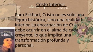 Cristo Interior:
Para Eckhart, Cristo no es solo una
figura histórica, sino una realidad
interior. La encarnación de Cristo
debe ocurrir en el alma de cada
creyente, lo que implica una
transformación profunda y
personal.
 