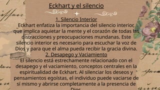 Eckhart y el silencio
1. Silencio Interior
Eckhart enfatiza la importancia del silencio interior,
que implica aquietar la mente y el corazón de todas las
distracciones y preocupaciones mundanas. Este
silencio interior es necesario para escuchar la voz de
Dios y para que el alma pueda recibir la gracia divina.
2. Desapego y Vaciamiento
El silencio está estrechamente relacionado con el
desapego y el vaciamiento, conceptos centrales en la
espiritualidad de Eckhart. Al silenciar los deseos y
pensamientos egoístas, el individuo puede vaciarse de
sí mismo y abrirse completamente a la presencia de
 