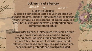 Eckhart y el silencio
5. Silencio Creativo
El silencio también es visto por Eckhart como un
espacio creativo, donde el alma puede ser renovada
y transformada. En este silencio, el individuo puede
descubrir nuevas perspectivas y profundizar en su
comprensión espiritual.
A través del silencio, el alma puede vaciarse de todo
lo que no es Dios, abrirse a la Gracia divina y
experimentar una unión transformadora con lo
divino. Este enfoque en el silencio sigue siendo
relevante hoy en día para aquellos que buscan una
conexión más profunda con su espiritualidad.
 
