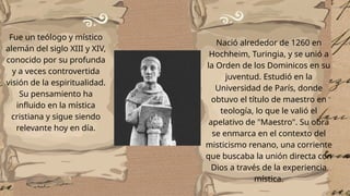 Fue un teólogo y místico
alemán del siglo XIII y XIV,
conocido por su profunda
y a veces controvertida
visión de la espiritualidad.
Su pensamiento ha
influido en la mística
cristiana y sigue siendo
relevante hoy en día.
Nació alrededor de 1260 en
Hochheim, Turingia, y se unió a
la Orden de los Dominicos en su
juventud. Estudió en la
Universidad de París, donde
obtuvo el título de maestro en
teología, lo que le valió el
apelativo de "Maestro". Su obra
se enmarca en el contexto del
misticismo renano, una corriente
que buscaba la unión directa con
Dios a través de la experiencia
mística.
 