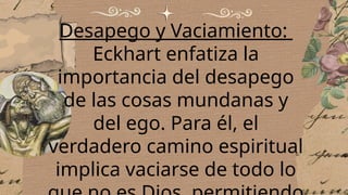 Desapego y Vaciamiento:
Eckhart enfatiza la
importancia del desapego
de las cosas mundanas y
del ego. Para él, el
verdadero camino espiritual
implica vaciarse de todo lo
 