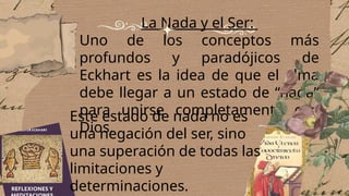 La Nada y el Ser:
Uno de los conceptos más
profundos y paradójicos de
Eckhart es la idea de que el alma
debe llegar a un estado de “nada”
para unirse completamente con
Dios.
Este estado de nada no es
una negación del ser, sino
una superación de todas las
limitaciones y
determinaciones.
 