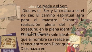 La Nada y el Ser:
Dios es el Ser y la creatura es el
no ser. El camino espiritual será
para el maestro Eckhart la
realización plena del no ser
(creatura) en la plena identificación
en el Ser (Dios).
Eckhart tiene un solo ideal:
que el hombre se realice en
el encuentro con Dios; que
Dios nazca en
 