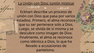 La Unión con Dios: (unión mística)
Eckhart describe un proceso de
unión con Dios que pasa por varios
estadios. Primero, el alma reconoce
que su ser pertenece solo a Dios.
Luego, se olvida de sí misma y se
descubre como imagen de Dios.
Finalmente, el alma se reconoce
como idéntica a Dios, lo que ha
llevado a acusaciones de
panteísmo.
 