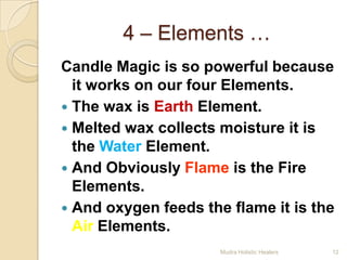 4 – Elements …
Candle Magic is so powerful because
  it works on our four Elements.
 The wax is Earth Element.
 Melted wax collects moisture it is
  the Water Element.
 And Obviously Flame is the Fire
  Elements.
 And oxygen feeds the flame it is the
  Air Elements.
                      Mudra Holistic Healers   12
 