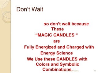 Don’t Wait
 I know You have Lots of Challenges in
     your life, so don’t wait because
                   These
          “MAGIC CANDLES “
                    are
    Fully Energized and Charged with
              Energy Science
     We Use these CANDLES with
          Colors and Symbolic
               Combinations.
                      Mudra Holistic Healers   13
 