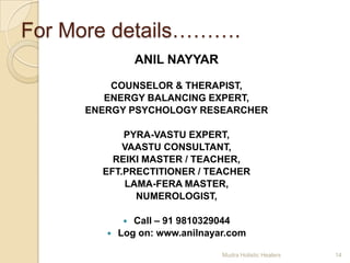 For More details……….
                ANIL NAYYAR
         COUNSELOR & THERAPIST,
        ENERGY BALANCING EXPERT,
     ENERGY PSYCHOLOGY RESEARCHER

           PYRA-VASTU EXPERT,
           VAASTU CONSULTANT,
         REIKI MASTER / TEACHER,
       EFT.PRECTITIONER / TEACHER
           LAMA-FERA MASTER,
             NUMEROLOGIST,

              Call – 91 9810329044
           Log on: www.anilnayar.com

                                Mudra Holistic Healers   14
 