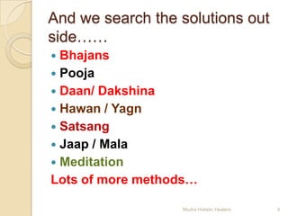 And we search the solutions out
side……
 Bhajans
 Pooja
 Daan/ Dakshina
 Hawan / Yagn
 Satsang
 Jaap / Mala
 Meditation
Lots of more methods…

                  Mudra Holistic Healers   4
 