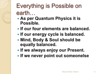 Everything is Possible on
earth…
 As per Quantum Physics it is
  Possible.
 If our four elements are balanced.
 If our energy cycle is balanced.
 Mind, Body & Soul should be
  equally balanced.
 If we always enjoy our Present.
 If we never point out someonelse.



                      Mudra Holistic Healers   8
 