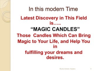 In this modern Time
 Latest Discovery in This Field
             is…..
     “MAGIC CANDLES”
Those Candles Which Can Bring
Magic to Your Life, and Help You
                  in
   fulfilling your dreams and
               desires.

                  Mudra Holistic Healers   9
 