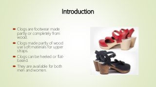 Introduction
 Clogs are footwear made
partly or completely from
wood.
 Clogs made partly of wood
use soft materials for ...