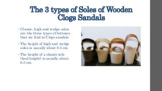 The 3 types of Soles of Wooden
Clogs Sandals
• Classic, high and wedge soles
are the three types of bottoms
that we find in Clogs sandals.
• The height of high and wedge
soles is usually about 8.5 cm.
• The height of a classic sole
(heel height) is usually about
6.5 cm.
 
