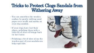 Tricks to Protect Clogs Sandals from
Withering Away
• You can smoothen the wooden
surface by gently rubbing sand
paper over scuffs and marks on
your clog sandals.
• If your clogs have lost their
sheen, polishing them with a
little bit of olive oil brings back
its lost luster.
• Polishing a bit of olive oil on the
wooden part of your sandals can
help repel dirt.
 