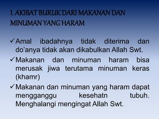 I. AKIBAT BURUK DARI MAKANAN DAN
MINUMAN YANG HARAM
Amal ibadahnya tidak diterima dan
do’anya tidak akan dikabulkan Allah Swt.
Makanan dan minuman haram bisa
merusak jiwa terutama minuman keras
(khamr)
Makanan dan minuman yang haram dapat
mengganggu kesehatn tubuh.
Menghalangi mengingat Allah Swt.
 
