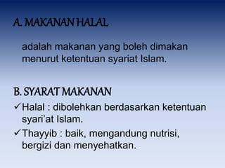A. MAKANAN HALAL
adalah makanan yang boleh dimakan
menurut ketentuan syariat Islam.
B. SYARAT MAKANAN
Halal : dibolehkan berdasarkan ketentuan
syari’at Islam.
Thayyib : baik, mengandung nutrisi,
bergizi dan menyehatkan.
 