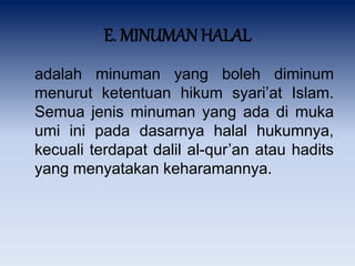 E. MINUMAN HALAL
adalah minuman yang boleh diminum
menurut ketentuan hikum syari’at Islam.
Semua jenis minuman yang ada di muka
umi ini pada dasarnya halal hukumnya,
kecuali terdapat dalil al-qur’an atau hadits
yang menyatakan keharamannya.
 