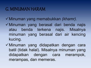 G. MINUMAN HARAM
Minuman yang memabukkan (khamr).
Minuman yang berasal dari benda najis
atau benda terkena najis. Misalnya
minuman yang berasal dari air kencing
kucing.
Minuman yang didapatkan dengan cara
batil (tidak halal). Misalnya minuman yang
didapatkan dengan cara merampok,
merampas, dan memeras.
 