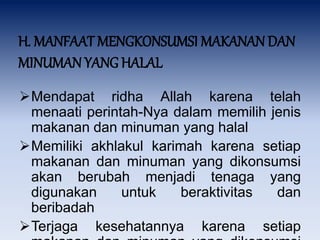 H. MANFAAT MENGKONSUMSI MAKANAN DAN
MINUMAN YANG HALAL
Mendapat ridha Allah karena telah
menaati perintah-Nya dalam memilih jenis
makanan dan minuman yang halal
Memiliki akhlakul karimah karena setiap
makanan dan minuman yang dikonsumsi
akan berubah menjadi tenaga yang
digunakan untuk beraktivitas dan
beribadah
Terjaga kesehatannya karena setiap
 