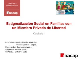 CIENCIAS Y
HUMANIDADES
Integrantes: Mónica Morales González.
Johanna Quintana Seguel.
Docente: Luis Guerrero Jorquera.
Asignatura: Tesis de grado I
Fecha: 17 – Octubre - 2016
Estigmatización Social en Familias con
un Miembro Privado de Libertad
Capítulo I
 