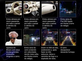 Aparece Dr. Brown com seus óculos grandes prateados dirigindo o carro. Entra cena do carro andando em velocidade, dando meia volta, em frente a torre do relógio. Zoom no 500 de trás, acelerando e, após fazer os três estouros, deixa o caminho de fogo e a explosão de raios. O carro desaparece deixando fumaça. Entra câmera em zoom passando por todo o painel e câmbio do carro Entra câmera em zoom passando por todo o painel e câmbio do carro Entra câmera em zoom passando por todo o painel e câmbio do carro Entra cena do Fiat 500 ligado em frente a torre do relógio 