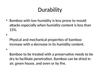 Durability
• Bamboo with low humidity is less prone to mould
attacks especially when humidity content is less than
15%.
•
Physical and mechanical properties of bamboo
increase with a decrease in its humidity content.
•
Bamboo to be treated with a preservative needs to be
dry to facilitate penetration. Bamboo can be dried in
air, green house, and oven or by fire.
 
