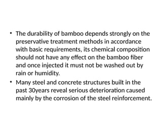 • The durability of bamboo depends strongly on the
preservative treatment methods in accordance
with basic requirements, its chemical composition
should not have any effect on the bamboo fiber
and once injected it must not be washed out by
rain or humidity.
• Many steel and concrete structures built in the
past 30years reveal serious deterioration caused
mainly by the corrosion of the steel reinforcement.
 