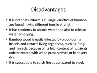 Disadvantages
• It is not that uniform, i.e., large varieties of bamboo
are found having different tensile strength.
• It has tendency to absorb water and also to release
water on drying.
• Bamboo wood is easily infected by wood-boring
insects and attracts living organisms, such as, fungi
and insects because of its high content of nutrients
unless treated with wood preservatives or kept very
dry.
• It is susceptible to catch fire as compared to steel.
 