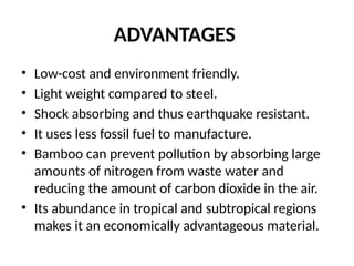 ADVANTAGES
• Low-cost and environment friendly.
• Light weight compared to steel.
• Shock absorbing and thus earthquake resistant.
• It uses less fossil fuel to manufacture.
• Bamboo can prevent pollution by absorbing large
amounts of nitrogen from waste water and
reducing the amount of carbon dioxide in the air.
• Its abundance in tropical and subtropical regions
makes it an economically advantageous material.
 