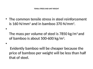 TENSIL STRESS AND UNIT WEIGHT
• The common tensile stress in steel reinforcement
is 160 N/mm2
and in bamboo 370 N/mm2
.
•
The mass per volume of steel is 7850 kg/m3
and
of bamboo is about 500-600 kg/m3
.
•
Evidently bamboo will be cheaper because the
price of bamboo per weight will be less than half
that of steel.
 