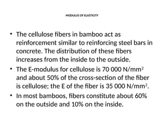 MODULUS OF ELASTICITY
• The cellulose fibers in bamboo act as
reinforcement similar to reinforcing steel bars in
concrete. The distribution of these fibers
increases from the inside to the outside.
• The E-modulus for cellulose is 70 000 N/mm2
and about 50% of the cross-section of the fiber
is cellulose; the E of the fiber is 35 000 N/mm2
.
• In most bamboos, fibers constitute about 60%
on the outside and 10% on the inside.
 