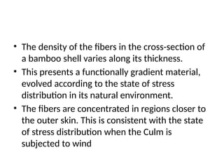 • The density of the fibers in the cross-section of
a bamboo shell varies along its thickness.
• This presents a functionally gradient material,
evolved according to the state of stress
distribution in its natural environment.
• The fibers are concentrated in regions closer to
the outer skin. This is consistent with the state
of stress distribution when the Culm is
subjected to wind
 