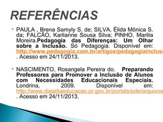  PAULA , Brena Samyly S. de; SILVA, Élida Mônica S. 
da; FALCÃO, Karlianne Sousa Silva; PINHO, Marilia 
Moreira.Pedagogia das Diferenças: Um Olhar 
sobre a Inclusão. Só Pedagogia. Disponível em: 
http://www.pedagogia.com.br/artigos/pedagogiainclusao/ 
. Acesso em 24/11/2013. 
 NASCIMENTO, Rosangela Pereira do. Preparando 
Professores para Promover a Inclusão de Alunos 
com Necessidades Educacionais Especiais. 
Londrina, 2009. Disponível em: 
http://www.diaadiaeducacao.pr.gov.br/portals/pde/arquivos/. Acesso em 24/11/2013. 
