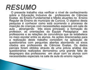 O presente trabalho visa verificar o nível de conhecimento 
sobre a Educação Inclusiva de professores de Ciências 
Exatas do Ensino Fundamental e Médio atuantes no Ensino 
Regular de Ensino do município de Curiúva. O objetivo desta 
pesquisa é conhecer como está ocorrendo o processo de 
inserção de crianças com necessidades especiais em sala de 
aula , abrangendo três eixos principais: a formação do 
professor, as orientações da Equipe Pedagógica aos 
professores e as relações de convivência que se estabelece 
no meio escolar entre os alunos. As ações direcionadas para 
a realização deste trabalho consistem na aplicação de 
questionários com perguntas abertas abordando os eixos 
citados aos professores de Ciências Exatas. Os dados 
parciais foram obtidos através de uma prévia análise dos 
questionários realizados demonstrou uma grande falta de 
despreparo dos professores em atuar com os alunos com 
necessidades especiais na sala de aula do ensino regular. 
 