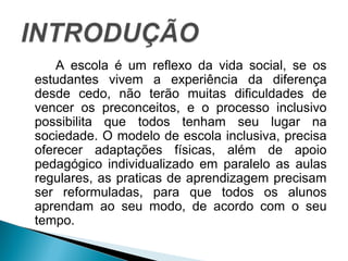 A escola é um reflexo da vida social, se os 
estudantes vivem a experiência da diferença 
desde cedo, não terão muitas dificuldades de 
vencer os preconceitos, e o processo inclusivo 
possibilita que todos tenham seu lugar na 
sociedade. O modelo de escola inclusiva, precisa 
oferecer adaptações físicas, além de apoio 
pedagógico individualizado em paralelo as aulas 
regulares, as praticas de aprendizagem precisam 
ser reformuladas, para que todos os alunos 
aprendam ao seu modo, de acordo com o seu 
tempo. 
 