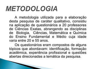 A metodologia utilizada para a elaboração 
desta pesquisa de caráter qualitativo, consistiu 
na aplicação de questionários a 20 professores 
de Ciências Exatas, abrangendo as disciplinas 
de Biologia, Ciências, Matemática e Química 
do Ensino Fundamental e Médio cuja idade 
varia entre 20 e 55 anos. 
Os questionários eram compostos de alguns 
tópicos que abordavam: identificação, formação 
acadêmica, experiência profissional e questões 
abertas direcionadas a temática da pesquisa. 
 