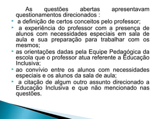 As questões abertas apresentavam 
questionamentos direcionados : 
 a definição de certos conceitos pelo professor; 
 a experiência do professor com a presença de 
alunos com necessidades especiais em sala de 
aula e sua preparação para trabalhar com os 
mesmos; 
 as orientações dadas pela Equipe Pedagógica da 
escola que o professor atua referente a Educação 
Inclusiva; 
 ao convívio entre os alunos com necessidades 
especiais e os alunos da sala de aula; 
 a citação de algum outro assunto direcionado a 
Educação Inclusiva e que não mencionado nas 
questões. 
 