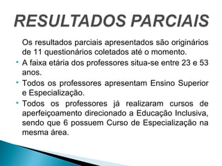 Os resultados parciais apresentados são originários 
de 11 questionários coletados até o momento. 
 A faixa etária dos professores situa-se entre 23 e 53 
anos. 
 Todos os professores apresentam Ensino Superior 
e Especialização. 
 Todos os professores já realizaram cursos de 
aperfeiçoamento direcionado a Educação Inclusiva, 
sendo que 6 possuem Curso de Especialização na 
mesma área. 
 