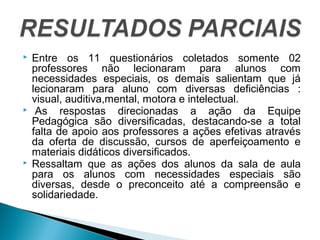  Entre os 11 questionários coletados somente 02 
professores não lecionaram para alunos com 
necessidades especiais, os demais salientam que já 
lecionaram para aluno com diversas deficiências : 
visual, auditiva,mental, motora e intelectual. 
 As respostas direcionadas a ação da Equipe 
Pedagógica são diversificadas, destacando-se a total 
falta de apoio aos professores a ações efetivas através 
da oferta de discussão, cursos de aperfeiçoamento e 
materiais didáticos diversificados. 
 Ressaltam que as ações dos alunos da sala de aula 
para os alunos com necessidades especiais são 
diversas, desde o preconceito até a compreensão e 
solidariedade. 
 