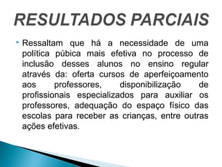  Ressaltam que há a necessidade de uma 
política púbica mais efetiva no processo de 
inclusão desses alunos no ensino regular 
através da: oferta cursos de aperfeiçoamento 
aos professores, disponibilização de 
profissionais especializados para auxiliar os 
professores, adequação do espaço físico das 
escolas para receber as crianças, entre outras 
ações efetivas. 
 