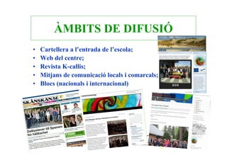 ÀMBITS DE DIFUSIÓ
•   Cartellera a l’entrada de l’escola;
•   Web del centre;
•   Revista K-callis;
•   Mitjans de comunicació locals i comarcals;
•   Blocs (nacionals i internacional)
 