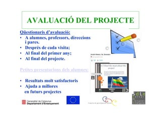 AVALUACIÓ DEL PROJECTE
Qüestionaris d’avaluació:
• A alumnes, professors, direccions
  i pares.
• Després de cada visita;
• Al final del primer any;
• Al final del projecte.

Petites presentacions dels alumnes:

• Resultats molt satisfactoris
• Ajuda a millores
  en futurs projectes
 