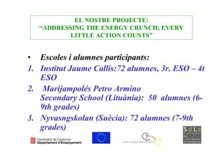 EL NOSTRE PROJECTE:
   “ADDRESSING THE ENERGY CRUNCH; EVERY
          LITTLE ACTION COUNTS”


• Escoles i alumnes participants:
1. Institut Jaume Callís:72 alumnes, 3r. ESO – 4t
   ESO
2. Marijampolés Petro Armino
   Secondary School (Lituània): 50 alumnes (6-
   9th grades)
3. Nyvasngskolan (Suècia): 72 alumnes (7-9th
   grades)
 