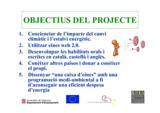 OBJECTIUS DEL PROJECTE
1. Concienciar de l’impacte del canvi
   climàtic i l’estalvi energètic.
2. Utilitzar eines web 2.0.
3. Desenvolupar les habilitats orals i
   escrites en català, castellà i anglès.
4. Conèixer altres països i donar a conèixer
   el propi.
5. Dissenyar “una caixa d’eines” amb una
   programació medi-ambiental a fi
   d’aconseguir una eficient despesa
   d’energia
 